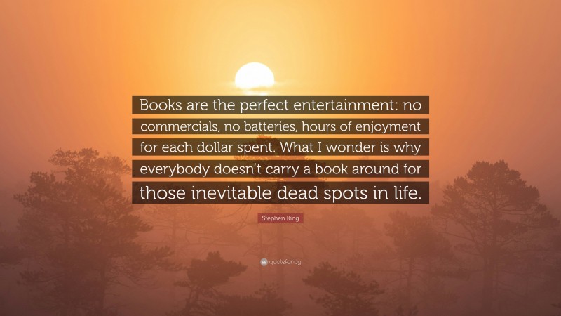 Stephen King Quote: “Books are the perfect entertainment: no commercials, no batteries, hours of enjoyment for each dollar spent. What I wonder is why everybody doesn’t carry a book around for those inevitable dead spots in life.”