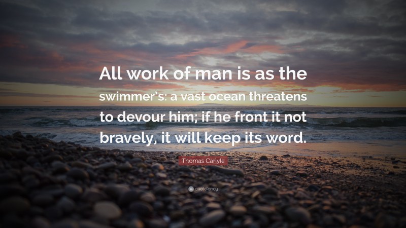Thomas Carlyle Quote: “All work of man is as the swimmer’s: a vast ocean threatens to devour him; if he front it not bravely, it will keep its word.”