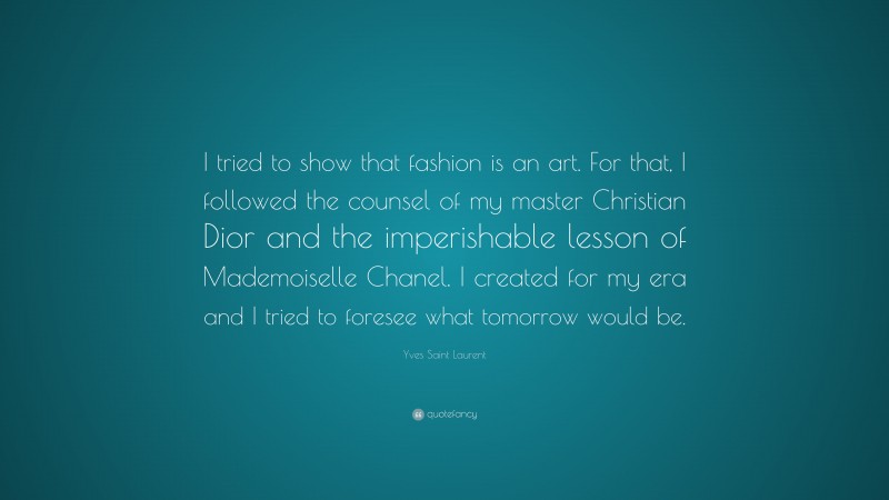 Yves Saint Laurent Quote: “I tried to show that fashion is an art. For that, I followed the counsel of my master Christian Dior and the imperishable lesson of Mademoiselle Chanel. I created for my era and I tried to foresee what tomorrow would be.”