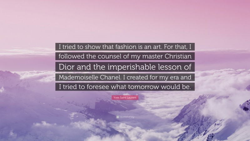 Yves Saint Laurent Quote: “I tried to show that fashion is an art. For that, I followed the counsel of my master Christian Dior and the imperishable lesson of Mademoiselle Chanel. I created for my era and I tried to foresee what tomorrow would be.”