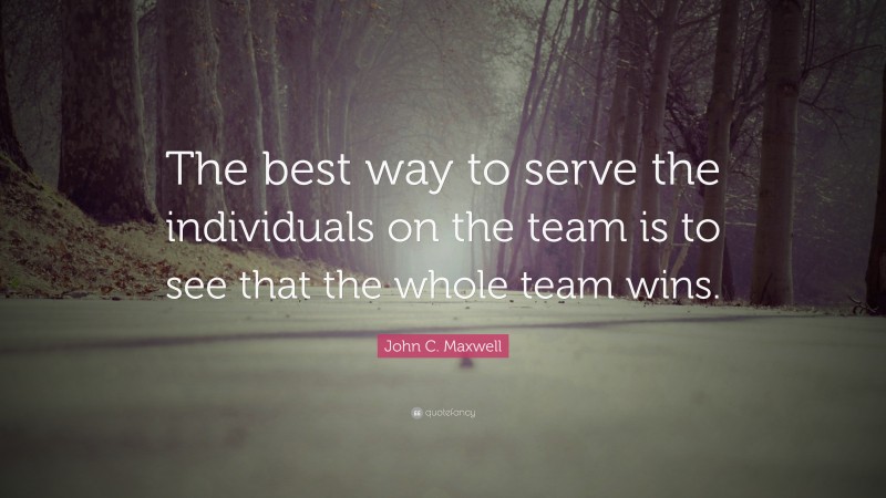 John C. Maxwell Quote: “The best way to serve the individuals on the team is to see that the whole team wins.”