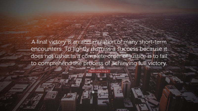 Martin Luther King Jr. Quote: “A final victory is an accumulation of many short-term encounters. To lightly dismiss a success because it does not usher in a complete order of justice is to fail to comprehend the process of achieving full victory.”