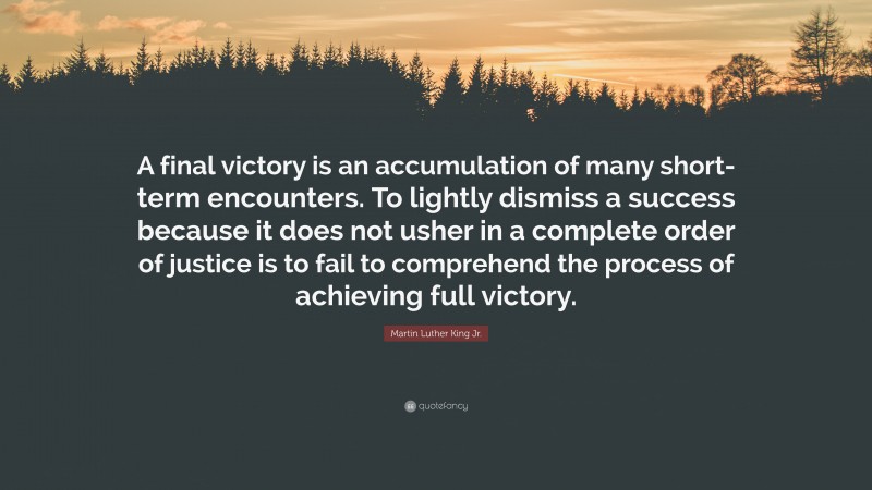 Martin Luther King Jr. Quote: “A final victory is an accumulation of many short-term encounters. To lightly dismiss a success because it does not usher in a complete order of justice is to fail to comprehend the process of achieving full victory.”