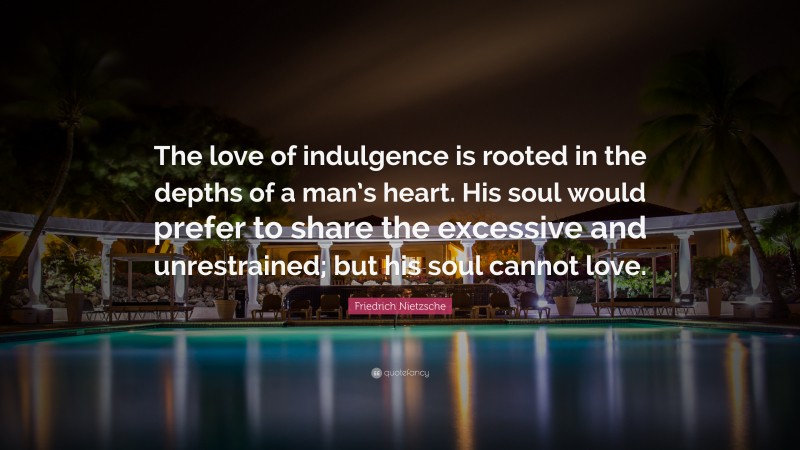 Friedrich Nietzsche Quote: “The love of indulgence is rooted in the depths of a man’s heart. His soul would prefer to share the excessive and unrestrained; but his soul cannot love.”