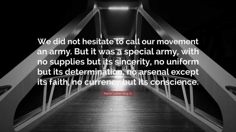 Martin Luther King Jr. Quote: “We did not hesitate to call our movement an army. But it was a special army, with no supplies but its sincerity, no uniform but its determination, no arsenal except its faith, no currency but its conscience.”