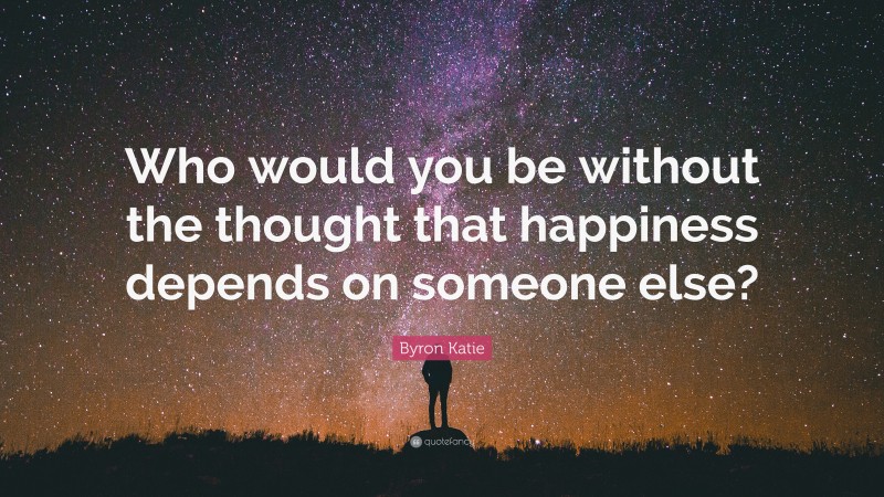 Byron Katie Quote: “Who would you be without the thought that happiness depends on someone else?”