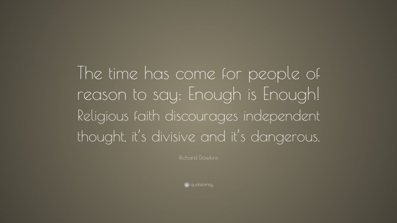 Richard Dawkins Quote: “The time has come for people of reason to say: Enough is Enough! Religious faith discourages independent thought, it’s divisive and it’s dangerous.”