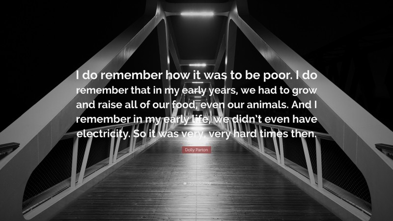 Dolly Parton Quote: “I do remember how it was to be poor. I do remember that in my early years, we had to grow and raise all of our food, even our animals. And I remember in my early life, we didn’t even have electricity. So it was very, very hard times then.”