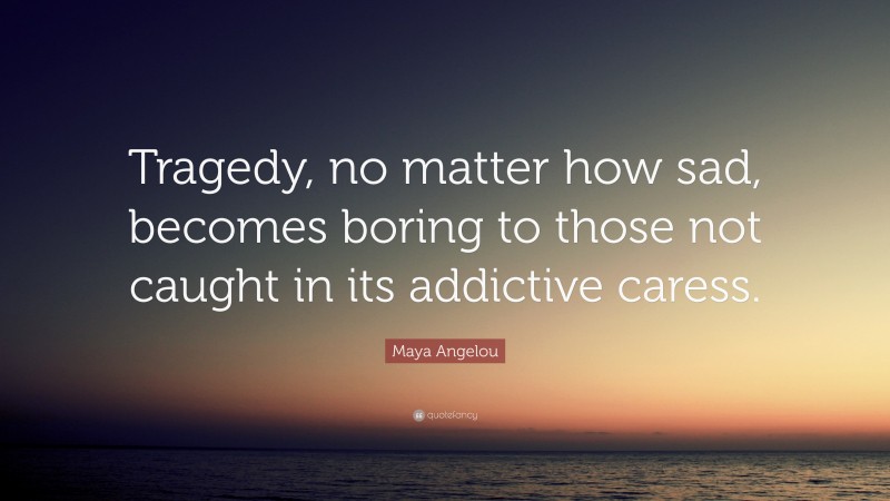 Maya Angelou Quote: “Tragedy, no matter how sad, becomes boring to those not caught in its addictive caress.”
