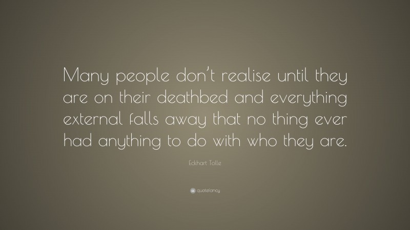 Eckhart Tolle Quote: “Many people don’t realise until they are on their deathbed and everything external falls away that no thing ever had anything to do with who they are.”