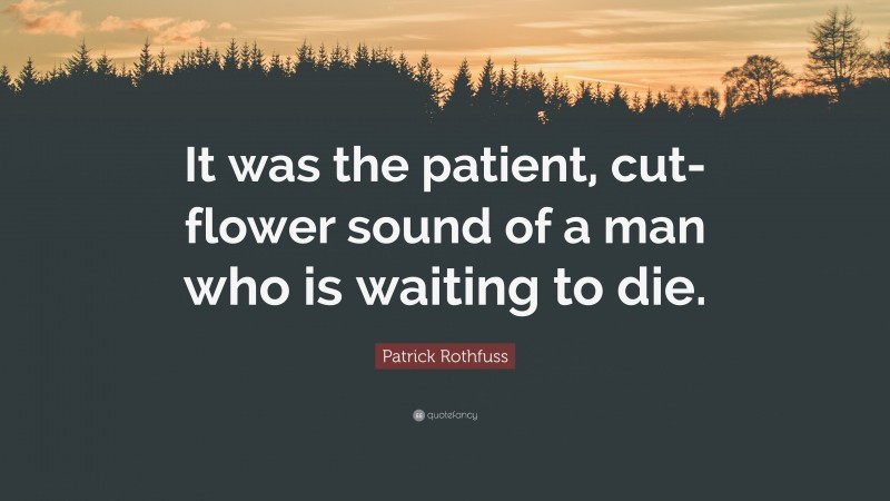 Patrick Rothfuss Quote: “It was the patient, cut-flower sound of a man who is waiting to die.”
