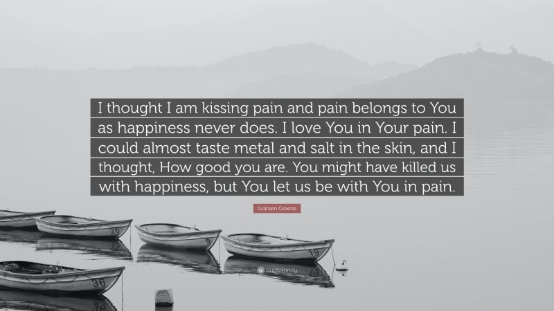 Graham Greene Quote: “I thought I am kissing pain and pain belongs to You as happiness never does. I love You in Your pain. I could almost taste metal and salt in the skin, and I thought, How good you are. You might have killed us with happiness, but You let us be with You in pain.”