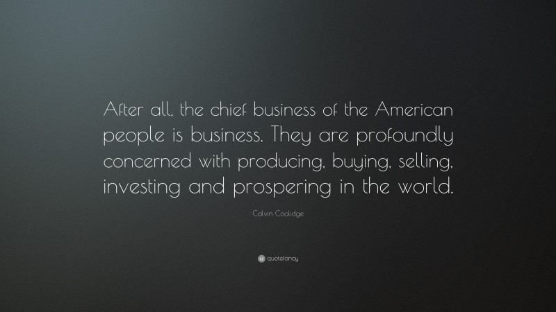 Calvin Coolidge Quote: “After all, the chief business of the American people is business. They are profoundly concerned with producing, buying, selling, investing and prospering in the world.”