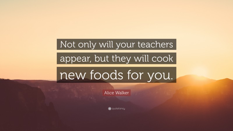 Alice Walker Quote: “Not only will your teachers appear, but they will cook new foods for you.”
