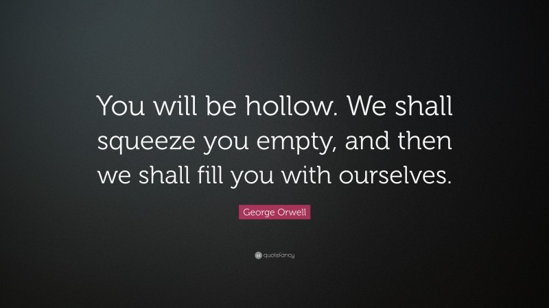 George Orwell Quote: “You will be hollow. We shall squeeze you empty, and then we shall fill you with ourselves.”