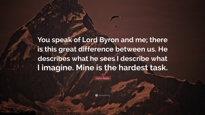 John Keats Quote: “You speak of Lord Byron and me; there is this great difference between us. He describes what he sees I describe what I imagine. Mine is the hardest task.”