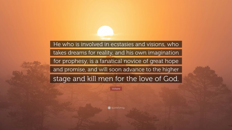 Voltaire Quote: “He who is involved in ecstasies and visions, who takes dreams for reality, and his own imagination for prophesy, is a fanatical novice of great hope and promise, and will soon advance to the higher stage and kill men for the love of God.”