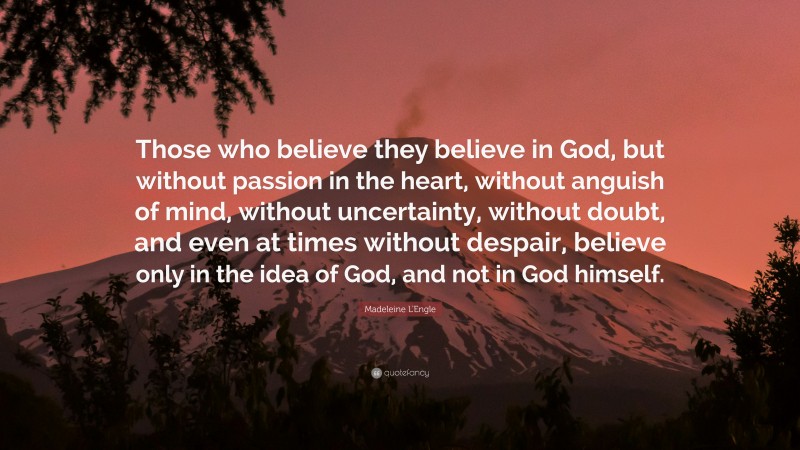 Madeleine L'Engle Quote: “Those who believe they believe in God, but without passion in the heart, without anguish of mind, without uncertainty, without doubt, and even at times without despair, believe only in the idea of God, and not in God himself.”