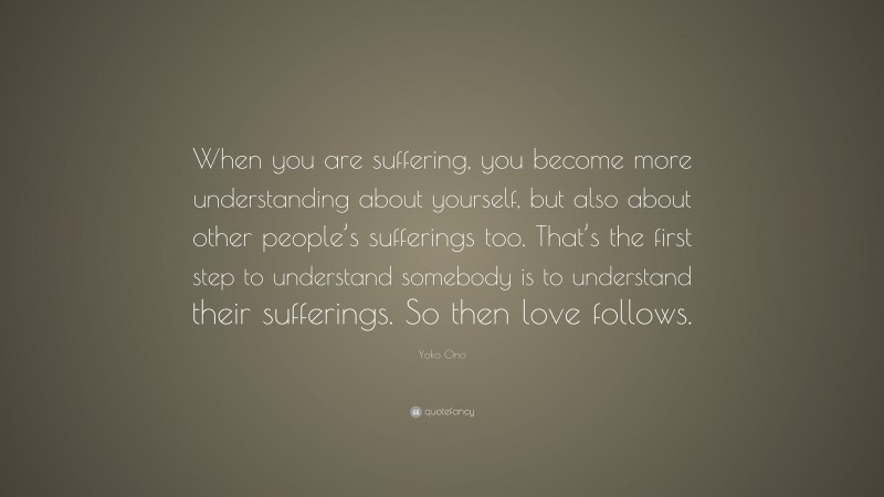 Yoko Ono Quote: “When you are suffering, you become more understanding about yourself, but also about other people’s sufferings too. That’s the first step to understand somebody is to understand their sufferings. So then love follows.”