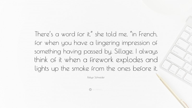 Robyn Schneider Quote: “There’s a word for it,” she told me, “in French, for when you have a lingering impression of something having passed by. Sillage. I always think of it when a firework explodes and lights up the smoke from the ones before it.”