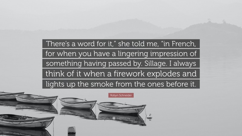 Robyn Schneider Quote: “There’s a word for it,” she told me, “in French, for when you have a lingering impression of something having passed by. Sillage. I always think of it when a firework explodes and lights up the smoke from the ones before it.”