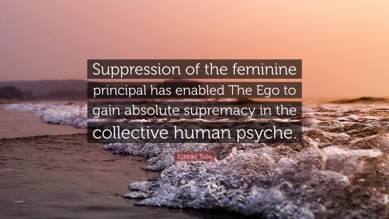 Eckhart Tolle Quote: “Suppression of the feminine principal has enabled The Ego to gain absolute supremacy in the collective human psyche.”