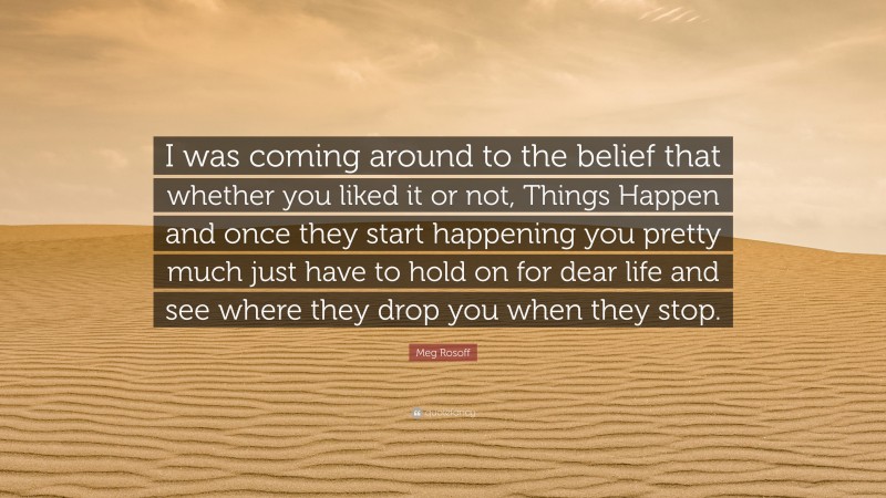 Meg Rosoff Quote: “I was coming around to the belief that whether you liked it or not, Things Happen and once they start happening you pretty much just have to hold on for dear life and see where they drop you when they stop.”