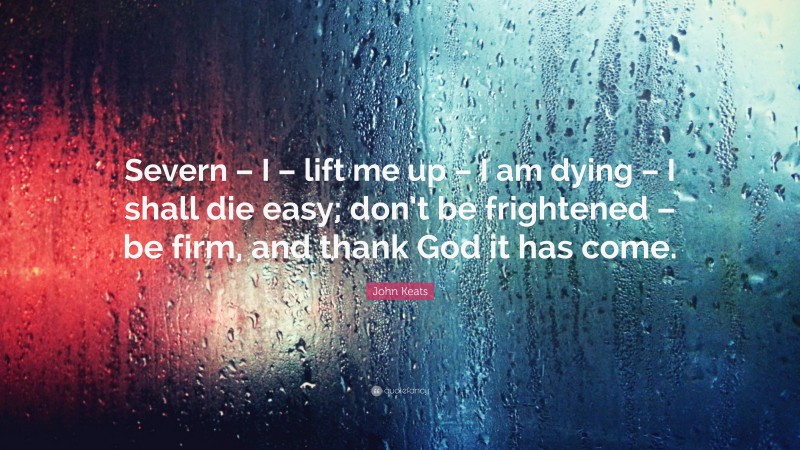 John Keats Quote: “Severn – I – lift me up – I am dying – I shall die easy; don’t be frightened – be firm, and thank God it has come.”