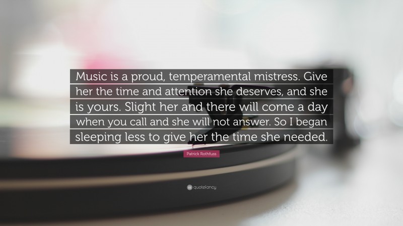 Patrick Rothfuss Quote: “Music is a proud, temperamental mistress. Give her the time and attention she deserves, and she is yours. Slight her and there will come a day when you call and she will not answer. So I began sleeping less to give her the time she needed.”