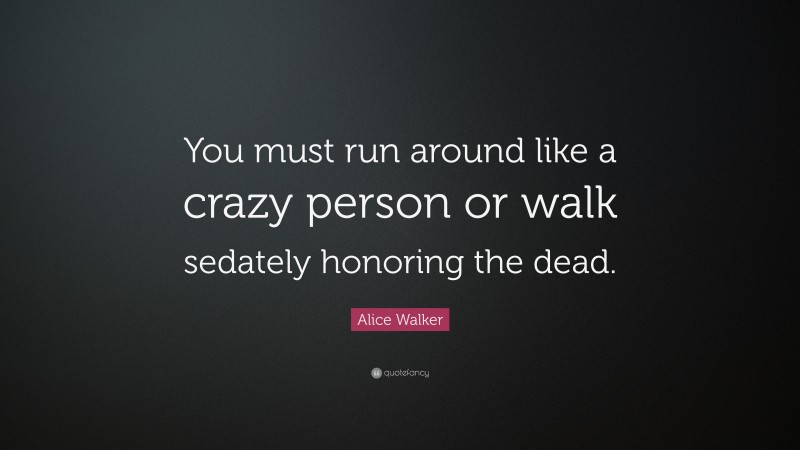 Alice Walker Quote: “You must run around like a crazy person or walk sedately honoring the dead.”