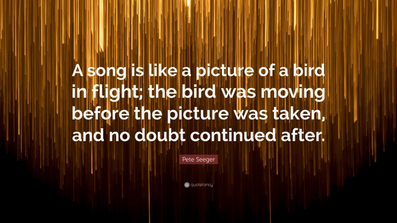 Pete Seeger Quote: “A song is like a picture of a bird in flight; the bird was moving before the picture was taken, and no doubt continued after.”
