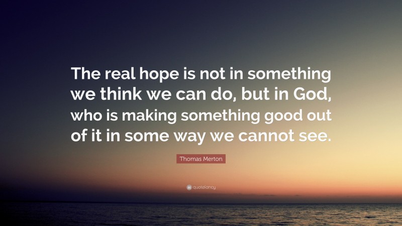 Thomas Merton Quote: “The real hope is not in something we think we can do, but in God, who is making something good out of it in some way we cannot see.”
