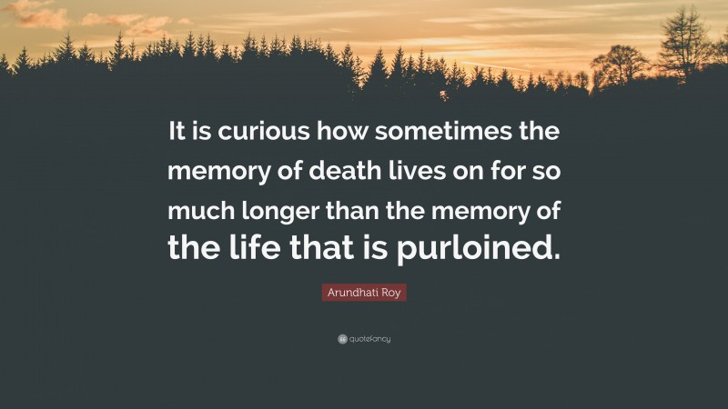 Arundhati Roy Quote: “It is curious how sometimes the memory of death lives on for so much longer than the memory of the life that is purloined.”