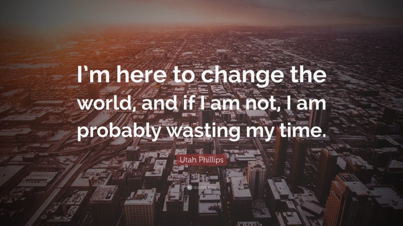 Utah Phillips Quote: “I’m here to change the world, and if I am not, I am probably wasting my time.”