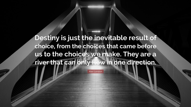 Alex London Quote: “Destiny is just the inevitable result of choice, from the choices that came before us to the choices we make. They are a river that can only flow in one direction.”