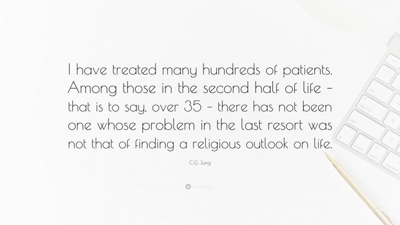 C.G. Jung Quote: “I have treated many hundreds of patients. Among those in the second half of life – that is to say, over 35 – there has not been one whose problem in the last resort was not that of finding a religious outlook on life.”