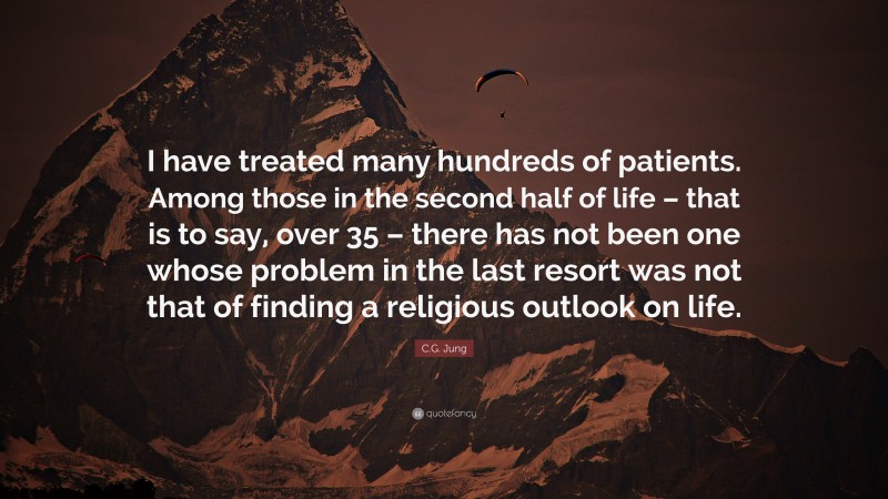 C.G. Jung Quote: “I have treated many hundreds of patients. Among those in the second half of life – that is to say, over 35 – there has not been one whose problem in the last resort was not that of finding a religious outlook on life.”
