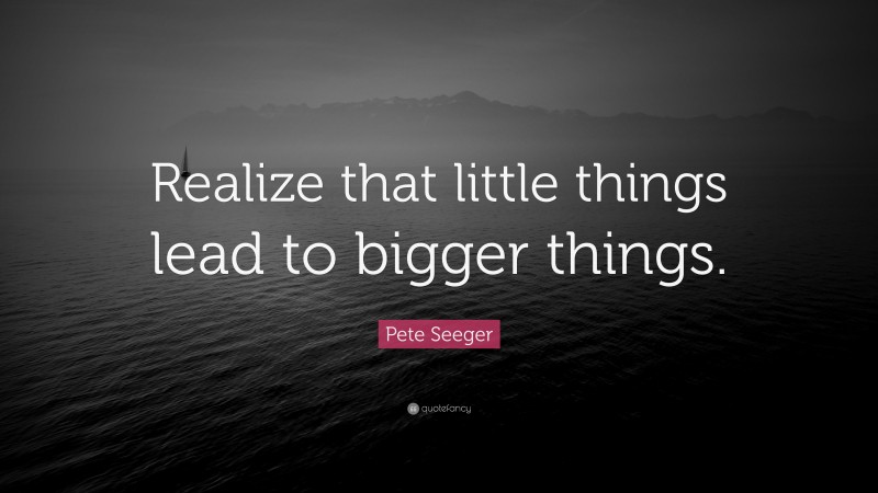 Pete Seeger Quote: “Realize that little things lead to bigger things.”
