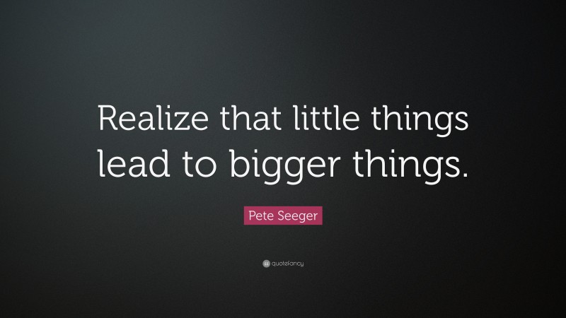 Pete Seeger Quote: “Realize that little things lead to bigger things.”
