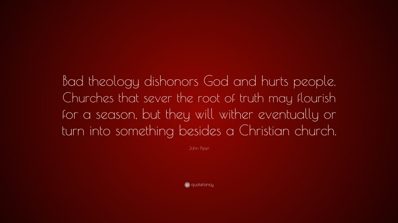 John Piper Quote: “Bad theology dishonors God and hurts people. Churches that sever the root of truth may flourish for a season, but they will wither eventually or turn into something besides a Christian church.”
