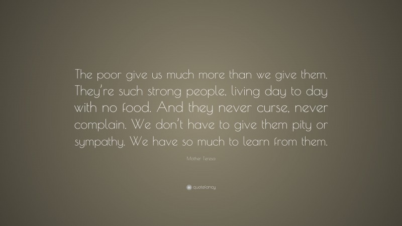 Mother Teresa Quote: “The poor give us much more than we give them. They’re such strong people, living day to day with no food. And they never curse, never complain. We don’t have to give them pity or sympathy. We have so much to learn from them.”