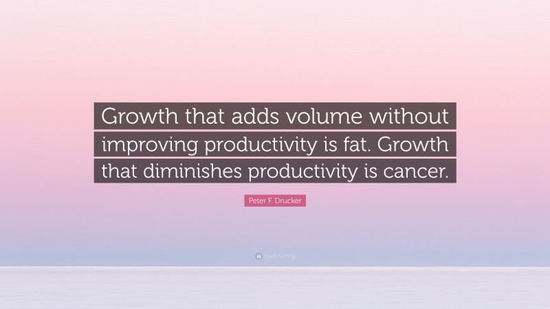 Peter F. Drucker Quote: “Growth that adds volume without improving productivity is fat. Growth that diminishes productivity is cancer.”