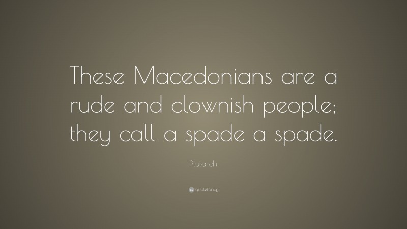 Plutarch Quote: “These Macedonians are a rude and clownish people; they call a spade a spade.”