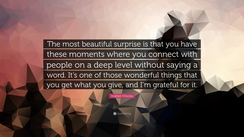 Stephen Chbosky Quote: “The most beautiful surprise is that you have these moments where you connect with people on a deep level without saying a word. It’s one of those wonderful things that you get what you give, and I’m grateful for it.”