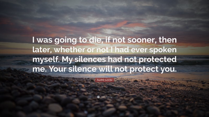 Audre Lorde Quote: “I was going to die, if not sooner, then later, whether or not I had ever spoken myself. My silences had not protected me. Your silence will not protect you.”