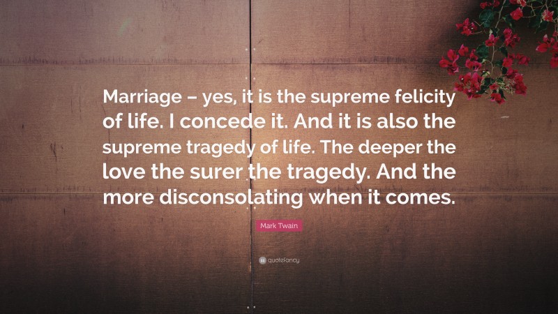Mark Twain Quote: “Marriage – yes, it is the supreme felicity of life. I concede it. And it is also the supreme tragedy of life. The deeper the love the surer the tragedy. And the more disconsolating when it comes.”