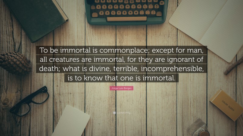 Jorge Luis Borges Quote: “To be immortal is commonplace; except for man, all creatures are immortal, for they are ignorant of death; what is divine, terrible, incomprehensible, is to know that one is immortal.”