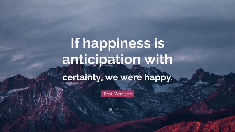Toni Morrison Quote: “If happiness is anticipation with certainty, we were happy.”
