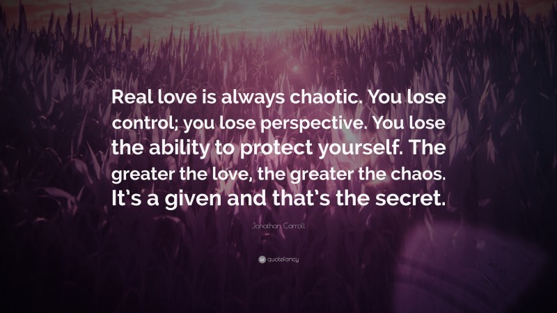 Jonathan Carroll Quote: “Real love is always chaotic. You lose control; you lose perspective. You lose the ability to protect yourself. The greater the love, the greater the chaos. It’s a given and that’s the secret.”