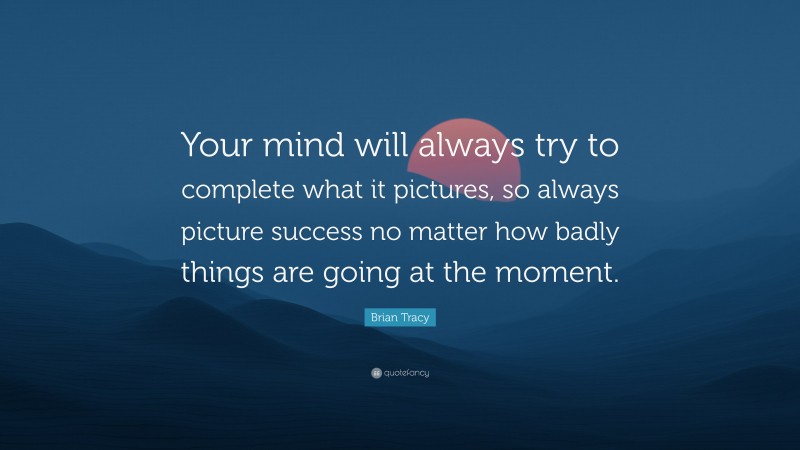 Brian Tracy Quote: “Your mind will always try to complete what it pictures, so always picture success no matter how badly things are going at the moment.”